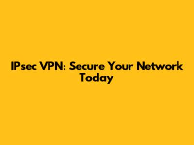 IPsec VPN: Secure Your Network Today
