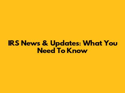 IRS News & Updates: What You Need To Know
