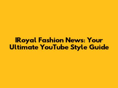 IRoyal Fashion News: Your Ultimate YouTube Style Guide