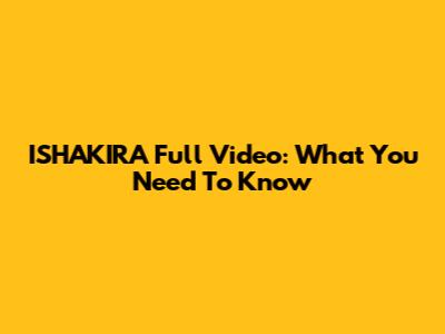ISHAKIRA Full Video: What You Need To Know