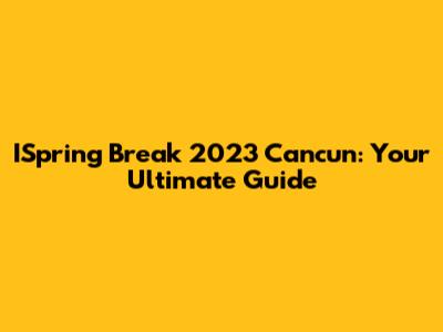 ISpring Break 2023 Cancun: Your Ultimate Guide