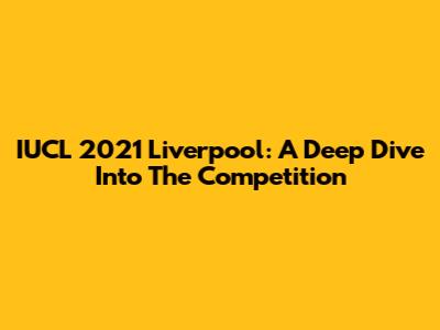 IUCL 2021 Liverpool: A Deep Dive Into The Competition