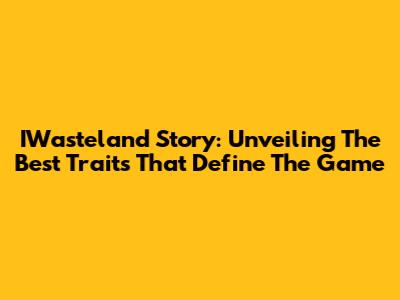 IWasteland Story: Unveiling The Best Traits That Define The Game