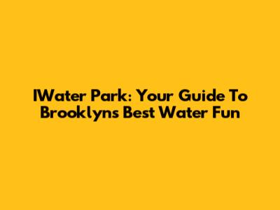 IWater Park: Your Guide To Brooklyn's Best Water Fun
