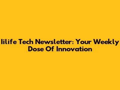 Iilife Tech Newsletter: Your Weekly Dose Of Innovation