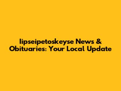 Iipseipetoskeyse News & Obituaries: Your Local Update