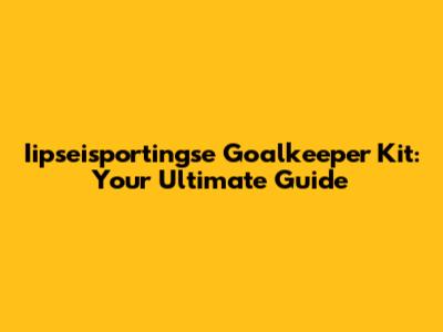 Iipseisportingse Goalkeeper Kit: Your Ultimate Guide