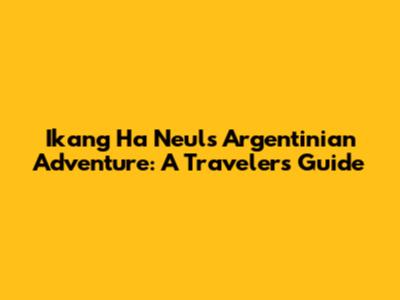 Ikang Ha Neul's Argentinian Adventure: A Traveler's Guide
