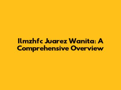 Ilmzhfc Juarez Wanita: A Comprehensive Overview