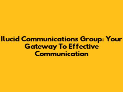 Ilucid Communications Group: Your Gateway To Effective Communication