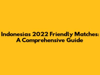 Indonesia's 2022 Friendly Matches: A Comprehensive Guide