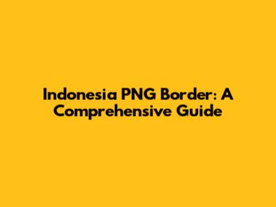 Indonesia PNG Border: A Comprehensive Guide