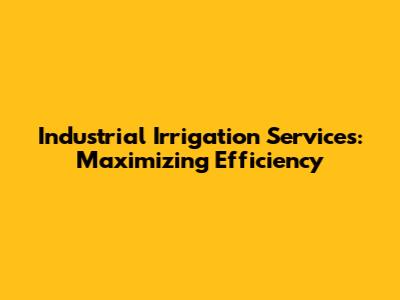 Industrial Irrigation Services: Maximizing Efficiency
