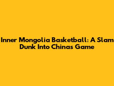 Inner Mongolia Basketball: A Slam Dunk Into China's Game