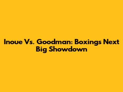 Inoue Vs. Goodman: Boxing's Next Big Showdown