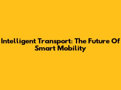Intelligent Transport: The Future Of Smart Mobility