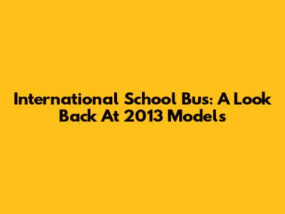 International School Bus: A Look Back At 2013 Models