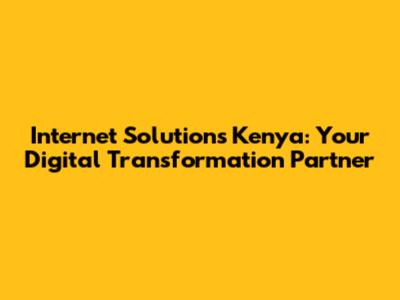 Internet Solutions Kenya: Your Digital Transformation Partner