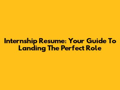 Internship Resume: Your Guide To Landing The Perfect Role