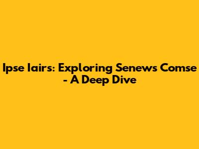 Ipse Iairs: Exploring Senews Comse - A Deep Dive