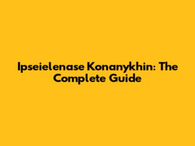 Ipseielenase Konanykhin: The Complete Guide