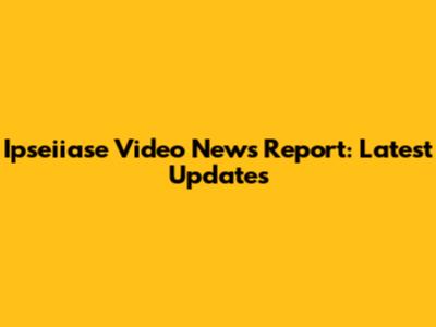 Ipseiiase Video News Report: Latest Updates