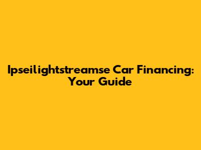 Ipseilightstreamse Car Financing: Your Guide