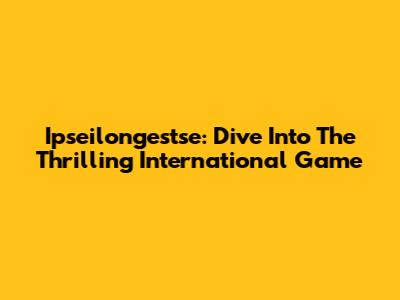 Ipseilongestse: Dive Into The Thrilling International Game