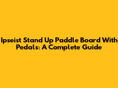 Ipseist Stand Up Paddle Board With Pedals: A Complete Guide