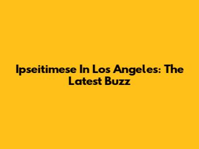 Ipseitimese In Los Angeles: The Latest Buzz