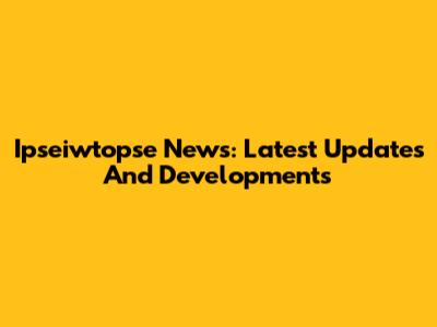 Ipseiwtopse News: Latest Updates And Developments