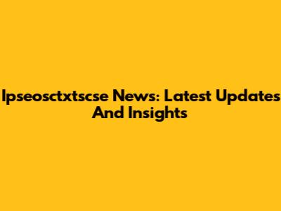 Ipseosctxtscse News: Latest Updates And Insights