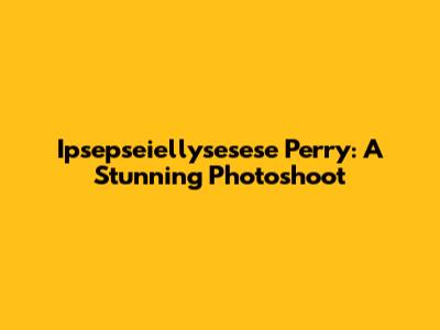 Ipsepseiellysesese Perry: A Stunning Photoshoot