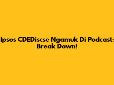 Ipsos CDEDiscse Ngamuk Di Podcast: Break Down!
