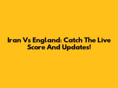 Iran Vs England: Catch The Live Score And Updates!