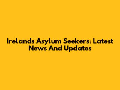 Ireland's Asylum Seekers: Latest News And Updates