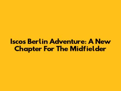 Isco's Berlin Adventure: A New Chapter For The Midfielder
