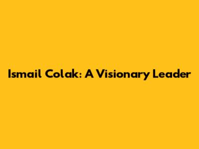 Ismail Colak: A Visionary Leader