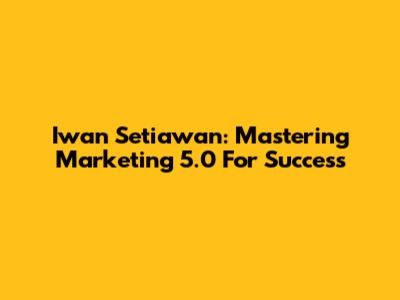 Iwan Setiawan: Mastering Marketing 5.0 For Success