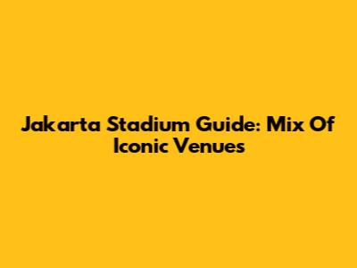 Jakarta Stadium Guide: Mix Of Iconic Venues