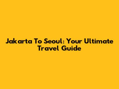 Jakarta To Seoul: Your Ultimate Travel Guide