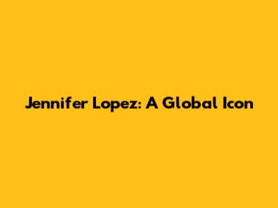 Jennifer Lopez: A Global Icon