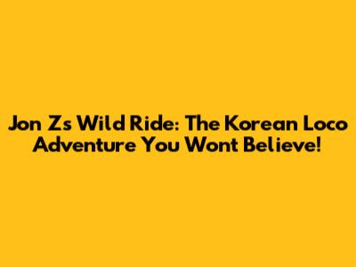 Jon Z's Wild Ride: The Korean Loco Adventure You Won't Believe!