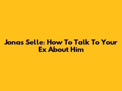 Jonas Selle: How To Talk To Your Ex About Him