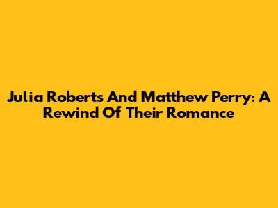 Julia Roberts And Matthew Perry: A Rewind Of Their Romance