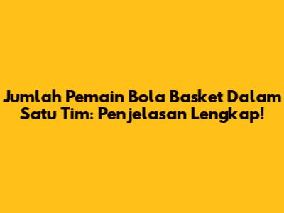 Jumlah Pemain Bola Basket Dalam Satu Tim: Penjelasan Lengkap!