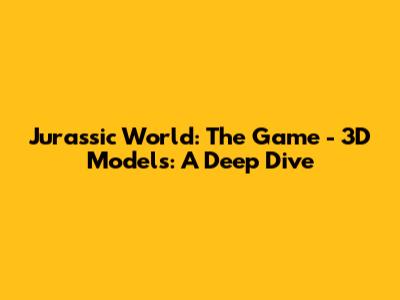 Jurassic World: The Game - 3D Models: A Deep Dive