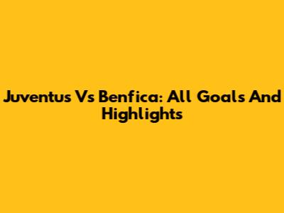 Juventus Vs Benfica: All Goals And Highlights