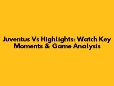 Juventus Vs Highlights: Watch Key Moments & Game Analysis