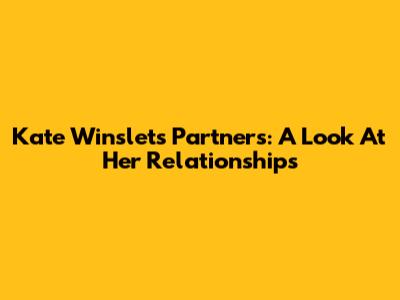Kate Winslet's Partners: A Look At Her Relationships